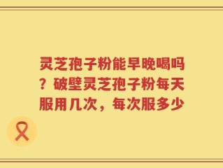 灵芝孢子粉能早晚喝吗？破壁灵芝孢子粉每天服用几次，每次服多少