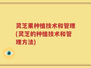 灵芝果种植技术和管理(灵芝的种植技术和管理方法)