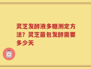 灵芝发酵液多糖测定方法？灵芝菌包发酵需要多少天