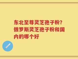 东北至尊灵芝孢子粉？俄罗斯灵芝孢子粉和国内的哪个好