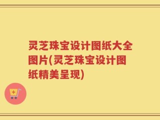 灵芝珠宝设计图纸大全图片(灵芝珠宝设计图纸精美呈现)