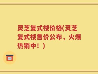 灵芝复式楼价格(灵芝复式楼售价公布，火爆热销中！)