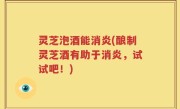 灵芝泡酒能消炎(酿制灵芝酒有助于消炎，试试吧！)