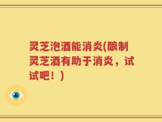 灵芝泡酒能消炎(酿制灵芝酒有助于消炎，试试吧！)