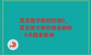 灵芝孢子粉的价格6_灵芝孢子粉价格全解析：6大因素影响