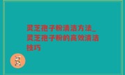灵芝孢子粉清洁方法_灵芝孢子粉的高效清洁技巧
