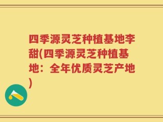 四季源灵芝种植基地李甜(四季源灵芝种植基地：全年优质灵芝产地)