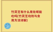 竹灵芝有什么用处呢能吃吗(竹灵芝功效与食用方法详解)