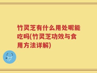 竹灵芝有什么用处呢能吃吗(竹灵芝功效与食用方法详解)