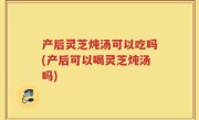 产后灵芝炖汤可以吃吗(产后可以喝灵芝炖汤吗)