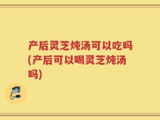 产后灵芝炖汤可以吃吗(产后可以喝灵芝炖汤吗)