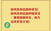 郑州良种庄园种灵芝(郑州良种庄园种植灵芝：重视健康养生，助力全民养生计划)