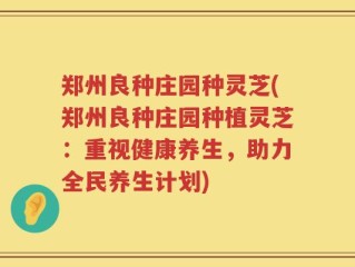 郑州良种庄园种灵芝(郑州良种庄园种植灵芝：重视健康养生，助力全民养生计划)