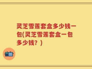 灵芝雪莲套盒多少钱一包(灵芝雪莲套盒一包多少钱？)