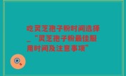 吃灵芝孢子粉时间选择_“灵芝孢子粉最佳服用时间及注意事项”