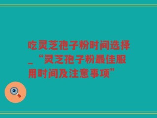 吃灵芝孢子粉时间选择_“灵芝孢子粉最佳服用时间及注意事项”