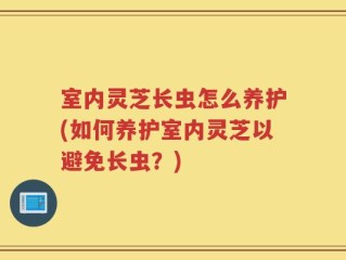 室内灵芝长虫怎么养护(如何养护室内灵芝以避免长虫？)