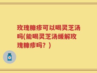 玫瑰糠疹可以喝灵芝汤吗(能喝灵芝汤缓解玫瑰糠疹吗？)