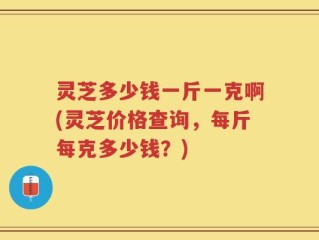 灵芝多少钱一斤一克啊(灵芝价格查询，每斤每克多少钱？)