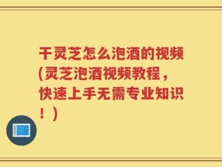 干灵芝怎么泡酒的视频(灵芝泡酒视频教程，快速上手无需专业知识！)