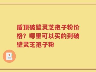 盾顶破壁灵芝孢子粉价格？哪里可以买的到破壁灵芝孢子粉