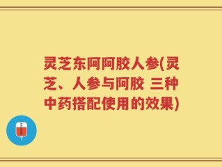灵芝东阿阿胶人参(灵芝、人参与阿胶 三种中药搭配使用的效果)
