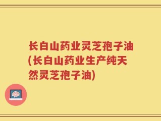 长白山药业灵芝孢子油(长白山药业生产纯天然灵芝孢子油)