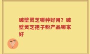 破壁灵芝哪种好用？破壁灵芝孢子粉产品哪家好