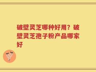 破壁灵芝哪种好用？破壁灵芝孢子粉产品哪家好