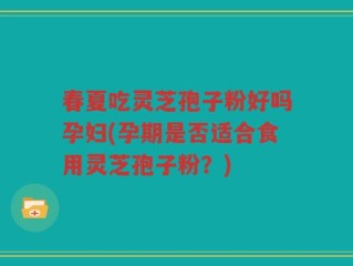 春夏吃灵芝孢子粉好吗孕妇(孕期是否适合食用灵芝孢子粉？)