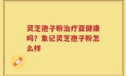 灵芝孢子粉治疗亚健康吗？象记灵芝孢子粉怎么样