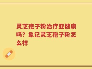 灵芝孢子粉治疗亚健康吗？象记灵芝孢子粉怎么样