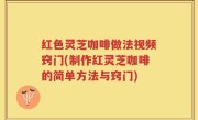 红色灵芝咖啡做法视频窍门(制作红灵芝咖啡的简单方法与窍门)