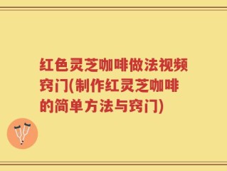 红色灵芝咖啡做法视频窍门(制作红灵芝咖啡的简单方法与窍门)