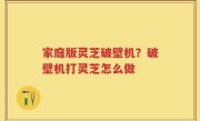 家庭版灵芝破壁机？破壁机打灵芝怎么做