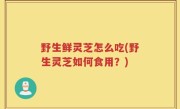 野生鲜灵芝怎么吃(野生灵芝如何食用？)