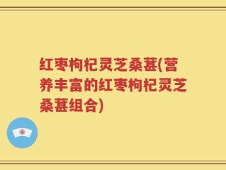 红枣枸杞灵芝桑葚(营养丰富的红枣枸杞灵芝桑葚组合)