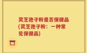 灵芝孢子粉是否保健品(灵芝孢子粉：一种常见保健品)
