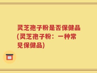 灵芝孢子粉是否保健品(灵芝孢子粉：一种常见保健品)
