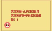 灵芝和什么药泡酒(用灵芝和何种药材泡酒最佳？)