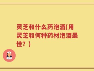 灵芝和什么药泡酒(用灵芝和何种药材泡酒最佳？)