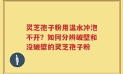 灵芝孢子粉用温水冲泡不开？如何分辨破壁和没破壁的灵芝孢子粉