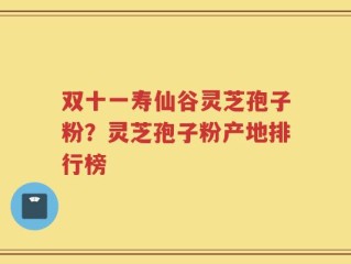 双十一寿仙谷灵芝孢子粉？灵芝孢子粉产地排行榜