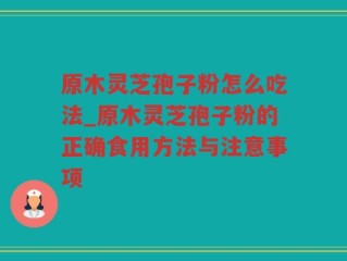 原木灵芝孢子粉怎么吃法_原木灵芝孢子粉的正确食用方法与注意事项