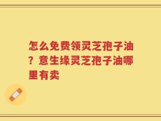 怎么免费领灵芝孢子油？意生缘灵芝孢子油哪里有卖