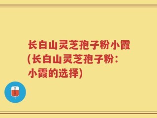 长白山灵芝孢子粉小霞(长白山灵芝孢子粉：小霞的选择)