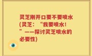 灵芝刚开口要不要喷水(灵芝：“我要喷水！”——探讨灵芝喷水的必要性)