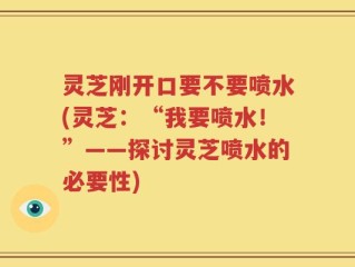 灵芝刚开口要不要喷水(灵芝：“我要喷水！”——探讨灵芝喷水的必要性)