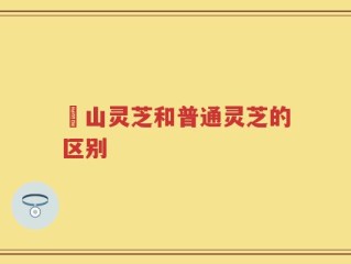 矷山灵芝和普通灵芝的区别
