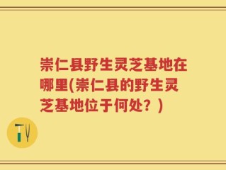 崇仁县野生灵芝基地在哪里(崇仁县的野生灵芝基地位于何处？)